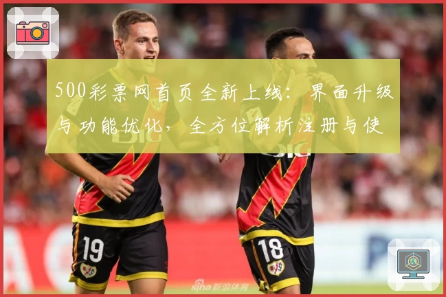 500彩票网首页全新上线：界面升级与功能优化，全方位解析注册与使用教程
