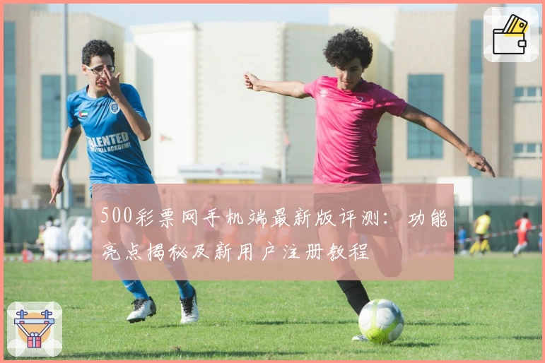 500彩票网手机端最新版评测：功能亮点揭秘及新用户注册教程