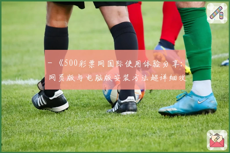 - 《500彩票网国际使用体验分享：网页版与电脑版安装方法超详细攻略》
