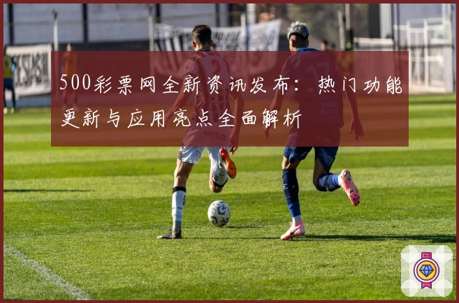 500彩票网全新资讯发布：热门功能更新与应用亮点全面解析