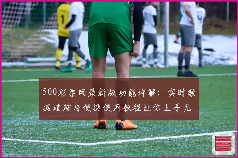 500彩票网最新版功能详解：实时数据追踪与便捷使用教程让你上手无忧