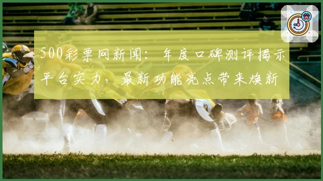 500彩票网新闻:年度口碑测评揭示平台实力,最新功能亮点带来焕新体验