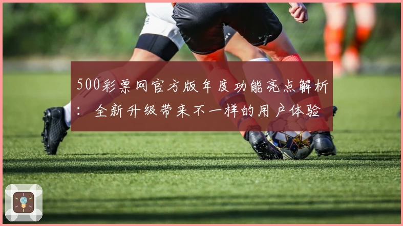 500彩票网官方版年度功能亮点解析：全新升级带来不一样的用户体验