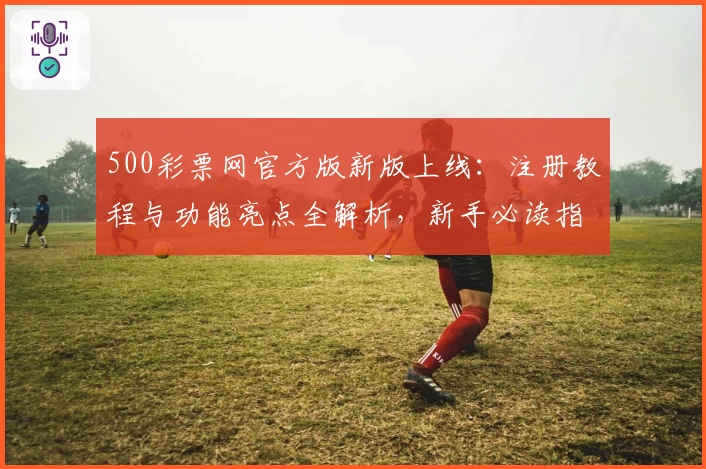 500彩票网官方版新版上线：注册教程与功能亮点全解析，新手必读指南助力极速上手