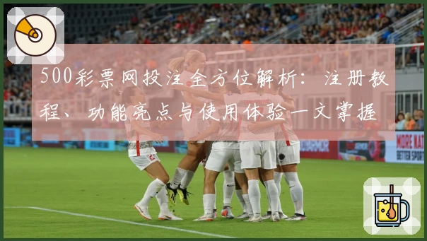 500彩票网投注全方位解析:注册教程、功能亮点与使用体验一文掌握