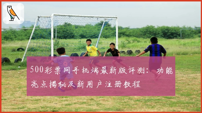 500彩票网手机端最新版评测：功能亮点揭秘及新用户注册教程