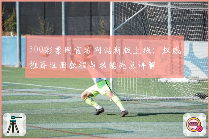 500彩票网官方网站新版上线：权威推荐注册教程与功能亮点详解