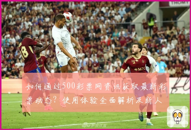 如何通过500彩票网资讯获取最新彩票动态？使用体验全面解析及新人指南