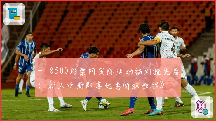 - 《500彩票网国际活动福利抢先看：新人注册即享优惠特权教程》