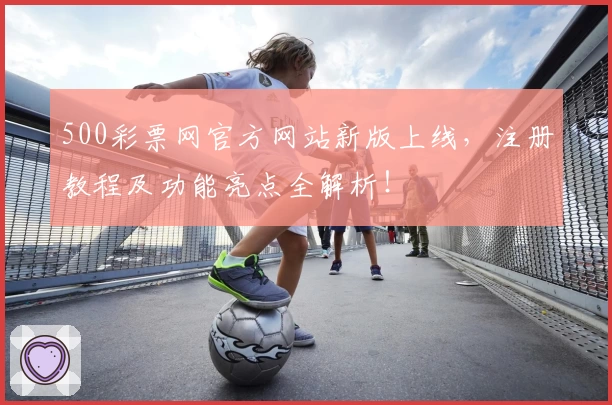 500彩票网官方网站新版上线，注册教程及功能亮点全解析！