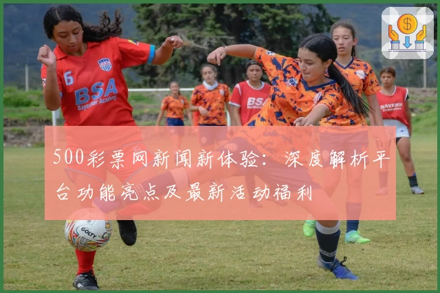500彩票网新闻新体验：深度解析平台功能亮点及最新活动福利