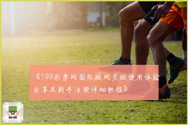 《500彩票网国际版网页版使用体验分享及新手注册详细教程》