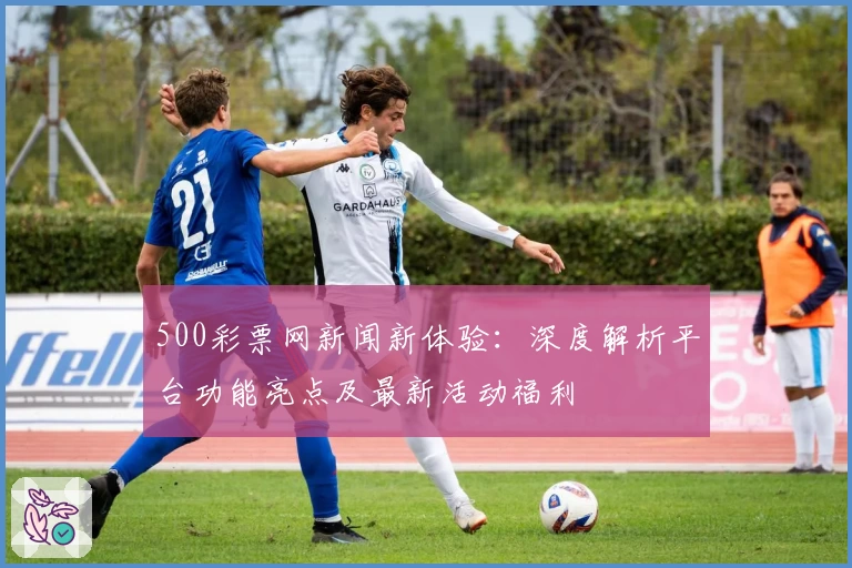 500彩票网新闻新体验:深度解析平台功能亮点及最新活动福利