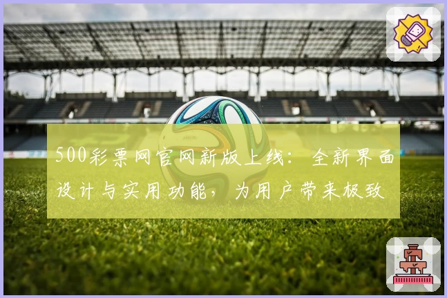 500彩票网官网新版上线：全新界面设计与实用功能，为用户带来极致体验