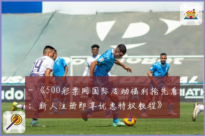 - 《500彩票网国际活动福利抢先看:新人注册即享优惠特权教程》