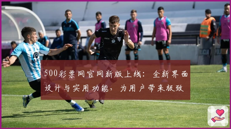 500彩票网官网新版上线：全新界面设计与实用功能，为用户带来极致体验