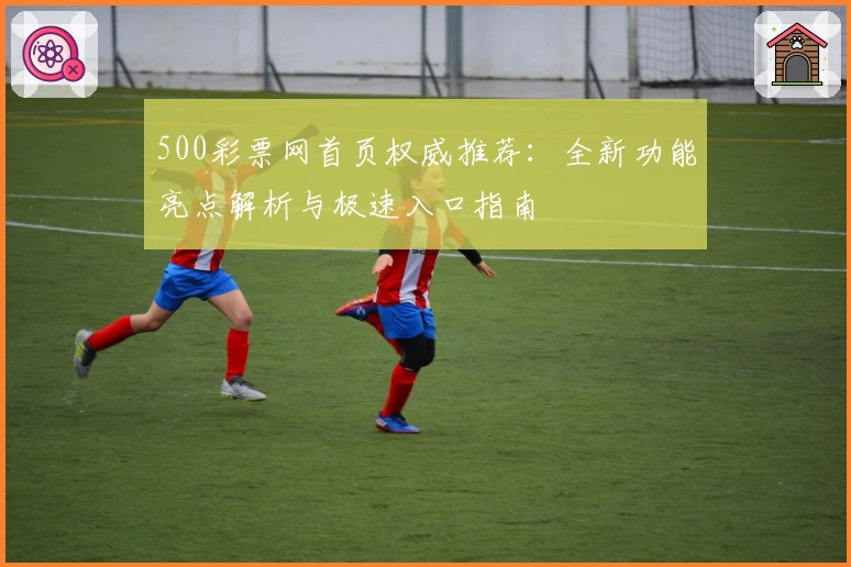 500彩票网首页权威推荐:全新功能亮点解析与极速入口指南