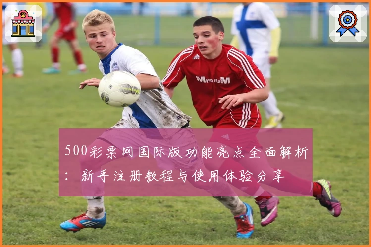 500彩票网国际版功能亮点全面解析：新手注册教程与使用体验分享