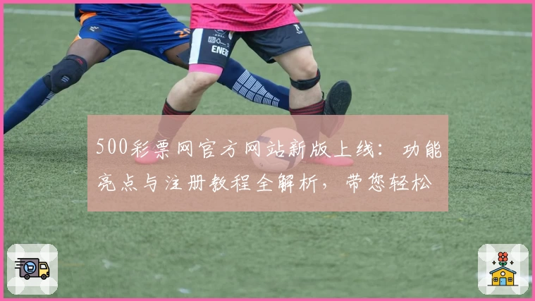 500彩票网官方网站新版上线：功能亮点与注册教程全解析，带您轻松掌握使用技巧