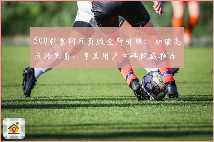 500彩票网网页版全新升级：功能亮点抢先看，年度用户口碑权威推荐