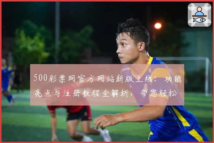 500彩票网官方网站新版上线：功能亮点与注册教程全解析，带您轻松掌握使用技巧