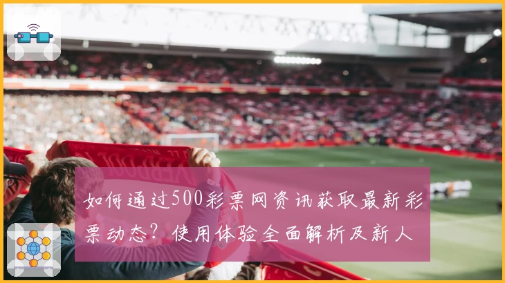 如何通过500彩票网资讯获取最新彩票动态？使用体验全面解析及新人指南