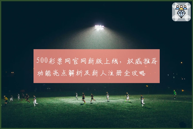 500彩票网官网新版上线，权威推荐功能亮点解析及新人注册全攻略