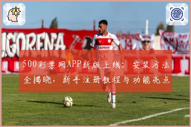500彩票网APP新版上线：安装方法全揭晓，新手注册教程与功能亮点深度解析